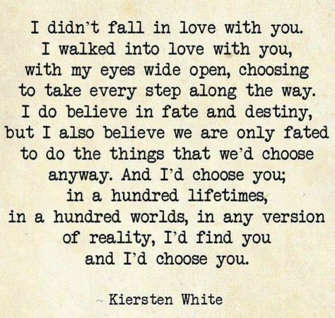 I didn't fall in love with you. I walked into love with you, with my eyes wide open, choosing to take every step along the way. I do believe in fate and destiny, but I also believe we are only fated to do the things that we'd choose anyway. And I'd choose you; in a hundred lifetimes, in a hundred worlds, in any version of reality, I'd find you and I'd choose you. ~ Kiersten White I Choose You Quotes, Villain Quote, Love Truths, Top Quotes, Typewriter, Beautiful Quotes, Be Yourself Quotes, The Words, Great Quotes