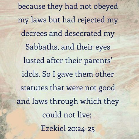 [Ezekiel 20 : 24 - 25]  (8) What does God give to those who forsake God's decrees? God gives them the laws that they cannot live by. Every word of God is fulfilled without skipping the smallest letter or the least stroke of a pen. So according to this prophecy, in these days those who forsake the law of God are keeping the laws that they cannot live by. Those who insist that we do not need to keep any law because the law was abolished, strictly keep the law to worship idols. Law Of God, God Reveals, Control Yourself, John 10, John 8 12, Honor God, Luke 9, Seek God, Glory To God