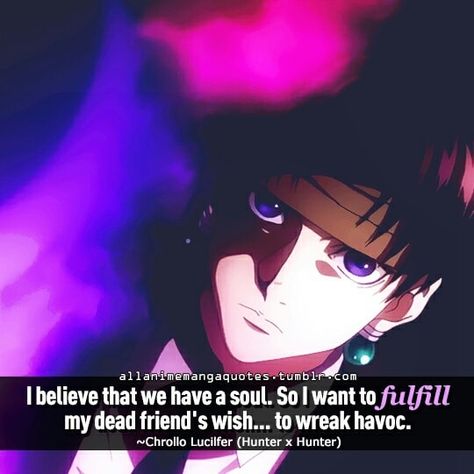 Taken from stashally user @chrolloismyhusbando. One of Chrollo's famous quotes!!!  He's like the villain and he's a killer but when his comrade died he cried! In front of a girl, the girl he was tricking. It was such a touching scene! And then he committed mass murder as revenge.   Btw you can find him here!!  https://myanimelist.net/character/58/Chrollo_Lucilfer  I know right I prefer him with his hair down! But I guess boss needs to look mature? (>_<)  Fangirling aside the scene is like super Hxh Quotes, Jormungand Anime, Lucifer Quotes, Hunter Quote, Lucifer Quote, Chrollo Lucifer, Manga Quotes, Anime Quotes Inspirational, Hunter Anime