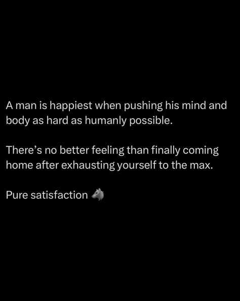 A man finds his greatest joy when pushing his mind and body to the brink. There’s a unique satisfaction in driving yourself to the limit, where every muscle aches and every thought has been sharpened through challenge. Nothing compares to the feeling of coming home after exhausting yourself completely. It’s in those moments that you find the deepest contentment, knowing you faced the day’s challenges head-on and left it all on the field. True fulfillment comes from knowing you’ve pushed... Manly Motivation, Powerful Quotes For Men, Male Quotes, Warrior Mindset, Success Plan, Hustle Culture, Successful Man, Quotes For Men, Cheesy Quotes