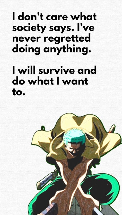 This pin has a quote by Roronoa Zoro from One Piece : "I don't care what society says. I've never regretted doing anything. I will survive and do what I want to." One Piece Motivational Quotes, Zoro Quotes Wallpaper, Anime Quotes One Piece, One Piece Quotes Wallpaper, Roronoa Zoro Quotes, One Piece Quote, Zoro Quotes, Anime Quotes Wallpaper, Motivational Quotes Aesthetic