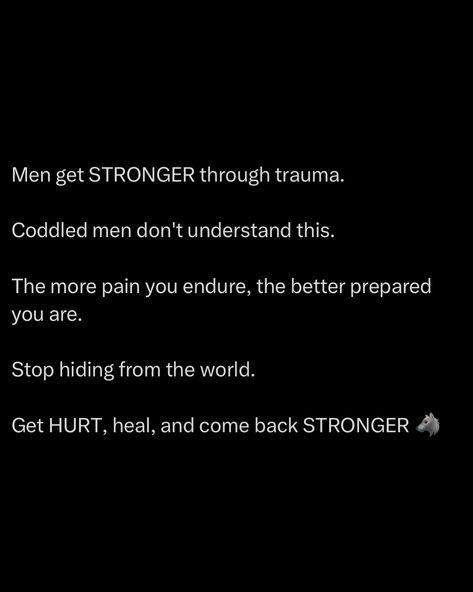 Men get STRONGER through trauma. Coddled men don’t get it. They stay soft, untested, and weak. Pain is the anvil on which greatness is hammered out. The more pain you endure, the better prepared you are for the battles ahead. It’s not about avoiding pain, it’s about embracing it, using it as fuel for your fire. Each scar is a badge of honor, a testament to your resilience. Stop hiding from the world. Sheltering yourself from hardship only delays your growth. Get out there, fac... Hiding From The World, Quotes Notes, Mindset Goals, Stay Soft, Get Stronger, Really Good Quotes, Quotes And Notes, Thought Process, Keep Trying