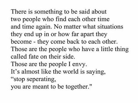 There is something to be said about two people who find each other time and time again no matter what situations they end up in or how far apart they become they come back to each other those are the people who have a little thing called fate on their side those are the people I envy it's almost like the world is saying stop separating you are meant to be together Inspirerende Ord, Meant To Be Together, Poetry Quotes, Pretty Words, Woman Quotes, The Words, Beautiful Words, True Quotes, Quotes Deep