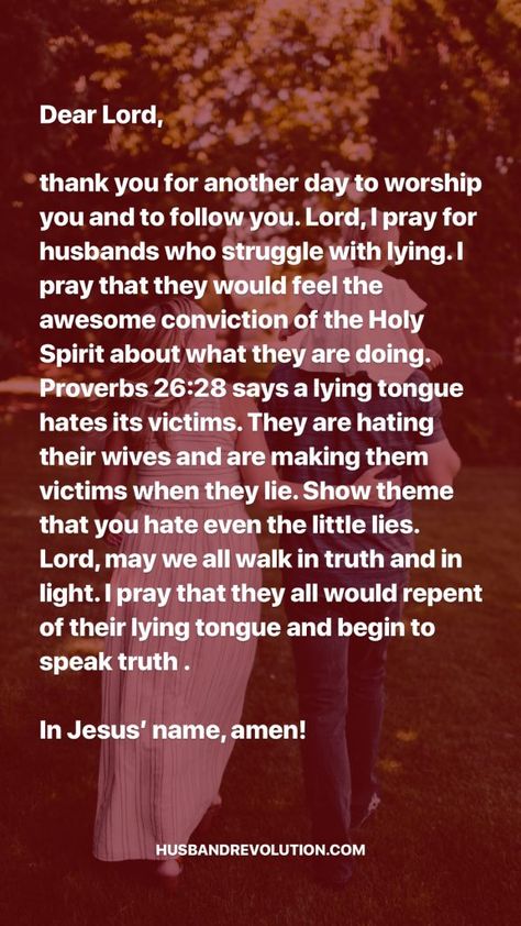 Dear Lord, thank you for another day to worship you and to follow you. Lord, I pray for husbands who struggle with lying. I pray that they would feel the awesome conviction of the Holy Spirit about what they are doing. Proverbs 26:28 says a lying tongue hates its victims. They are hating their wives and are making Lying Husband, Praying For Husband, Proverbs 26, Prayers For My Husband, Prayer For Husband, Deliverance Prayers, Spiritual Warfare Prayers, Stop Lying, Short Prayers