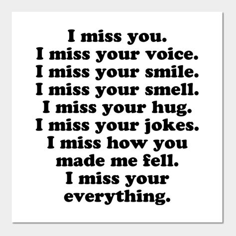 I miss you. I miss your voice. I miss your smile. I miss your smell. I miss your hug. I miss your jokes. I miss how you made me feel. I miss your everything. -- Choose from our vast selection of art prints and posters to match with your desired size to make the perfect print or poster. Pick your favorite: Movies, TV Shows, Art, and so much more! Available in mini, small, medium, large, and extra-large depending on the design. For men, women, and children. Perfect for decoration. Love And Miss You Quotes, I Miss Someone Who Isnt Mine, I Miss The Happy Me, Miss Your Smile Quotes, Missing Her Quotes, Your Smell, I Miss Someone, Miss You Girl, I Miss Your Voice