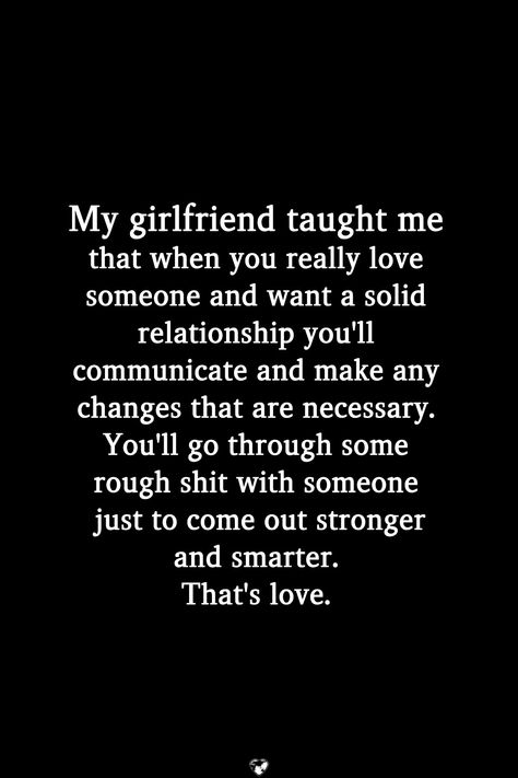 My girlfriend taught me that when you really love someone and want a solid relationship you'll communicate and make any changes that are necessary. You'll go through some rough shit with someone just to come out stronger and smarter. That's love.  . . . . #relationship #quote #love #couple #quotes Solid Relationship Quotes, Love Couple Quotes, Deep Relationship Quotes, Relationship Quote, Quote Love, Love Someone, True Love Quotes, Love Relationship, My Girlfriend