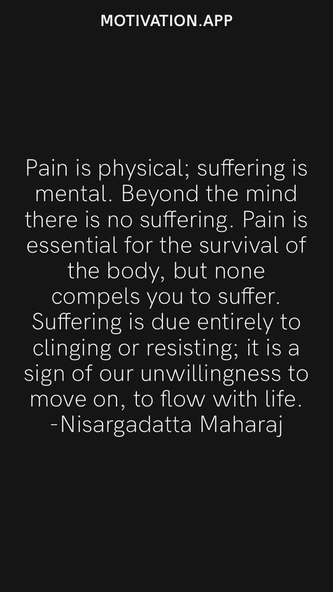 Pain is physical; suffering is mental. Beyond the mind there is no suffering. Pain is essential for the survival of the body, but none compels you to suffer. Suffering is due entirely to clinging or resisting; it is a sign of our unwillingness to move on, to flow with life. -Nisargadatta Maharaj From the Motivation app: https://motivation.app Avoidance Is Just Prolonged Suffering, Physical Pain Quotation, Suffering From Pain, No More Suffering, Nisargadatta Maharaj, Inspiring Sayings, Radical Acceptance, Motivation App, Comfort Quotes