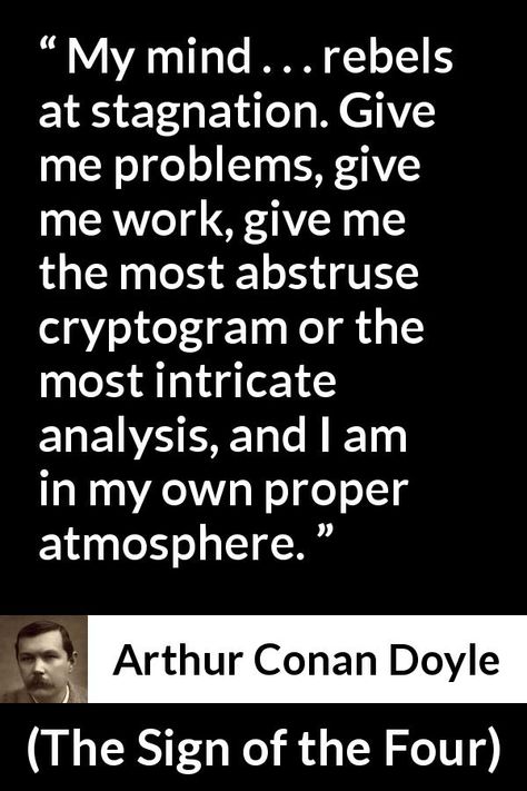 Arthur Conan Doyle quote about mind from The Sign of the Four (1890) - My mind . . . rebels at stagnation. Give me problems, give me work, give me the most abstruse cryptogram or the most intricate analysis, and I am in my own proper atmosphere. Stagnation Quotes, Arthur Conan Doyle Quotes, Escape Quotes, English Revision, Sherlock Holmes Quotes, Sherlock Holmes Stories, Yoda Quotes, Books Inspiration, Cool Phrases