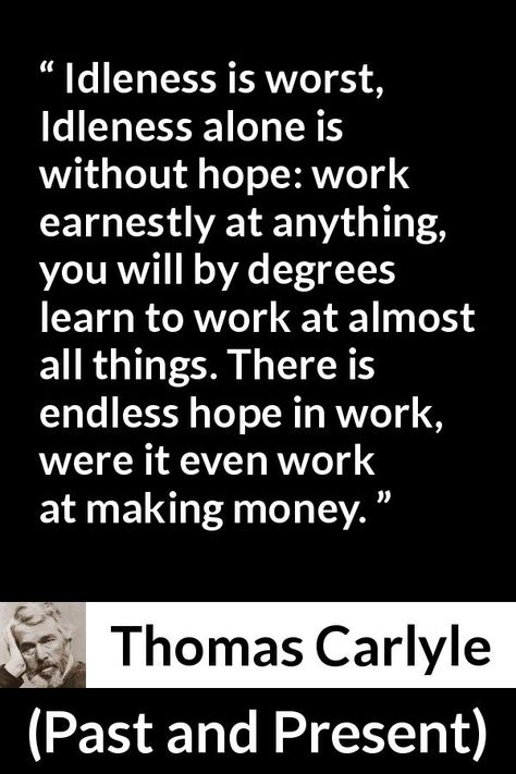 Thomas Carlyle quote about hope from Past and Present (1843) - Idleness is worst, Idleness alone is without hope: work earnestly at anything, you will by degrees learn to work at almost all things. There is endless hope in work, were it even work at making money. Thomas Carlyle Quotes, Quote About Hope, Thomas Carlyle, Without Hope, Hope Quotes, Past And Present, Diy Pallet, Faith Quotes, Making Money