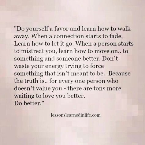 "Do yourself a favor and learn how to walk away. When a connection starts to fade, Learn how to let it go. When a person starts to mistreat you, learn how to move on.. to something and someone better. Don't waste your energy trying to force something that isn't meant to be.. Because truth is.. for every one person who doesn't value you, there are tons more waiting to love you better. DO BETTER! Let Things Go, Emotional Recovery, How To Walk, Lessons Learned In Life, Let It Go, Be Strong, What’s Going On, Infp, Lessons Learned