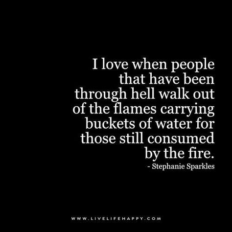 I love when people that have been through hell walk out of the flames carrying buckets of water for those still consumed by the fire. - Stephanie Sparkles Live Life Happy, Inspirerende Ord, Quote Love, E Card, Quotes About Strength, Positive Thoughts, The Fire, Great Quotes, Inspirational Words