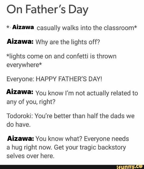 *Aizawa casually walks into classroom* 
Aizawa: why are the lights off? 
*lights come on and confetti is thrown everywhere*
Everyone: HAPPY FATHER’S DAY! 
Aizawa: you know I’m not actually related to any of you, right?
Todoroki: you’re better than half the dads we do have 
Aizawa: You know what? Everyone needs a hug right now. Get your tragic backstory selves over here Tragic Backstory, Toshinori Yagi, Accel World, Class 1 A, My Hero Academia Memes, Boku No Hero Academia Funny, Buko No Hero Academia, Anime Memes Funny, Incorrect Quotes