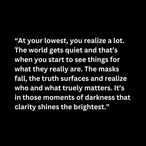 “At your lowest, you realize a lot. The world gets quiet and that’s when you start to see things for what they really are. The masks fall, the truth surfaces and realize who and what truely matters. It’s in those moments of darkness that clarity shines the brightest.” At Your Lowest You Realize A Lot, What Really Matters Quotes, At Your Lowest Quotes, Quiet Life Quotes, Sometimes When You Are In A Dark, Deep Darkest Quotes, When You’re Quiet Quotes, What’s Done In Darkness Always Comes To Light, What’s Done In The Dark Will Come To Light Quotea