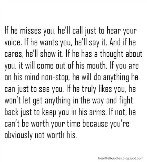 If he misses you, he’ll call just to hear your voice. If he wants you, he’ll say it. And if he cares, he’ll show it. If he has a thought about you, it will come out of his mouth. If you are on his mind non-stop, he will do anything he can just to see you. If he truly likes you, he won’t let get anything in the way and fight back just to keep you in his arms. If not, he can’t be worth your time because you’re obviously not worth his. When He Cares About You Quotes, If He Cares He Will Show It, When I Stop Loving You Quotes, If You Care Show It Quotes, Not Hearing From Him Quotes, He's Different Quotes, Not Hearing From You Quotes, When He Shows He Cares Quotes, He Changed Me Quotes