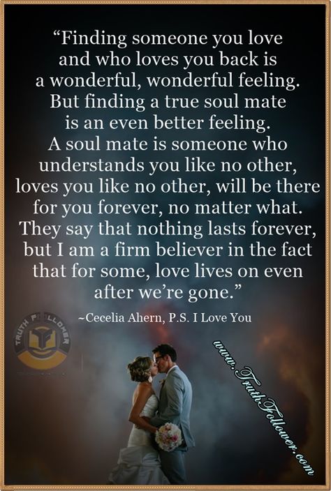 “Finding someone you love and who loves you back is a wonderful, wonderful feeling. But finding a true soul mate is an even better feeling. A soul mate is someone who understands you like no other, loves you like no other, will be there for you forever, no matter what. They say that nothing lasts forever, but I am a firm believer in the fact that for some, love lives on even after we’re gone.” ― Cecelia Ahern, P.S. I Love You