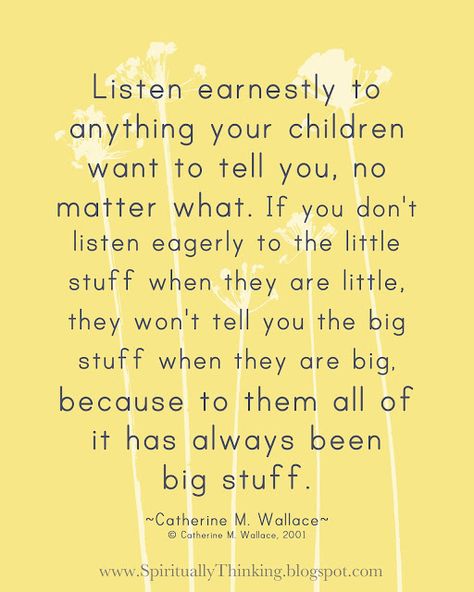 Listen Earnestly to the Little Stuff... "Listen earnestly to anything your children want to tell you, no matter what. If you don't listen eagerly to the little stuff when they are little, they won't tell you the big stuff when they are big because to them all of it has always been big stuff." – Catherine M. Wallace (author, professor)   |   ...and Spiritually Speaking Quotable Quotes, A Quote, Good Advice, The Words, Great Quotes, Inspirational Words, Life Lessons, Wise Words, Favorite Quotes