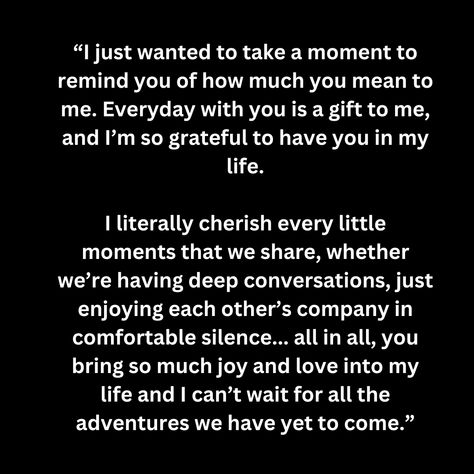 “I just wanted to take a moment to remind you of how much you mean to me. Everyday with you is a gift to me, and I’m so grateful to have you in my life.

I literally cherish every little moments that we share, whether we’re having deep conversations, just enjoying each other’s company in comfortable silence... all in all, you bring so much joy and love into my life and I can’t wait for all the adventures we have yet to come.” How Much You Mean To Me Quotes, Comfortable Silence, Real Love Quotes, Deeper Conversation, So Grateful, Yet To Come, Real Love, Life I, In My Life