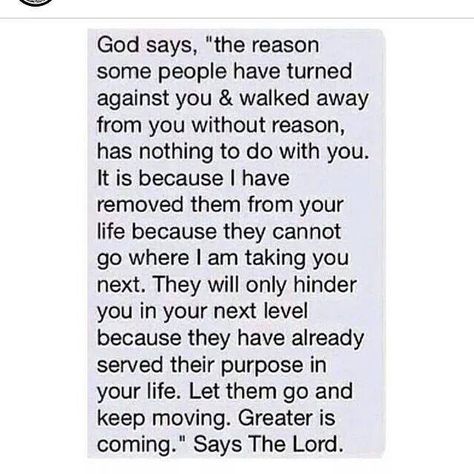 God says, "The reason some people have turned against you & walked away from you without reason has nothing to do with you.  It is because I have removed them from your life because they cannot go where I am taking you next.  They will only hinder you in your next level because they have already served their purpose in your life.  Let them go and keep moving.  Greater is coming.  Says the Lord. Prayer Request, Spiritual Inspiration, Faith In God, Some People, Great Quotes, Christian Quotes, Life Lessons, Wise Words, Favorite Quotes