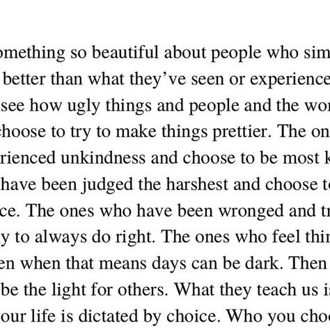 Kirsten Corley ✏️ on Instagram: "There’s something so beautiful about people who simply try to do and be better than what they’ve seen or experienced. 

The ones who see how ugly things and people and the world can be and they choose to try to make things prettier. 

The ones who have experienced unkindness and choose to be most kind. 

The ones who have been judged the harshest and choose to give others grace. 

The ones who have been wronged and try so desperately to always do right. 

The ones who feel things most deeply even when that means days can be dark. Then they choose to be the light for others. 

What they teach us is how much of your life is dictated by choice. Who you choose to be. How you choose to act. And a simply act of what you strive to do from there, just wanting to ma Ugly Things, Be The Light, About People, Make Things, Be Better, So Beautiful, Our Life, Being Ugly, Acting