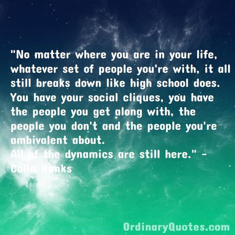 No matter where you are in your life, whatever set of people you're with, it all still breaks down like high school does. You have your social cliques, you have the people you get along with, the people you don't and the people you're ambivalent about. All of the dynamics are still here. Colin Hanks | Check out other quotes: https://ordinaryquotes.com/pictures-quotes/best-colin-hanks-quotes/ Cliques Quotes, Colin Hanks, Ordinary Quotes, The Searchers, Pictures Quotes, Sharing Quotes, Just Stop, Main Character, Amazing Quotes