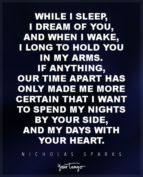 “While I sleep, I dream of you, and when I wake, I long to hold you in my arms. If anything, our time apart has only made me more certain that I want to spend my nights by your side, and my days with your heart.” ―Nicholas Sparks, Nights in Rodanthe Quotes Distance, Prove Love, Long Distance Love Quotes, Distance Love Quotes, Distance Relationship Quotes, Distance Love, Long Distance Love, Soulmate Love Quotes, Missing You Quotes