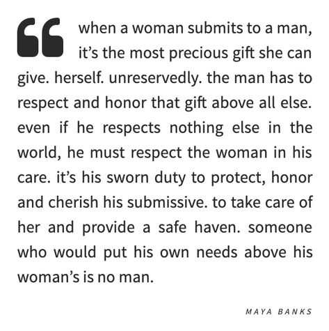 when a woman submits to a man, it's the most precious gift she can give. herself. unreservedly. the man has to respect and honor that gift above all else. even if he respects nothing else in the world, he must respect the woman in his care. it's his sworn duty to protect, honor and cherish his submissive. to take care of her and provide a safe haven. someone who would put his own needs above his woman's is no man. -maya banks Safe Quotes, Black Love Quotes, Meet Guys, Heart Words, Attract Men, Healthy Marriage, Precious Gift, Masculine Men, The Right Man