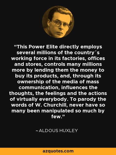 This Power Elite directly employs several millions of the country´s working force in its factories, offices and stores, controls many millions more by lending them the money to buy its products, and, through its ownership of the media of mass communication, influences the thoughts, the feelings and the actions of virtually everybody. To parody the words of W. Churchill, never have so many been manipulated so much by few. - Aldous Huxley Huxley Quotes, Aldous Huxley Quotes, Teri Hatcher, Dialogue Prompts, Aldous Huxley, Be Here Now, Writing Dialogue, Mass Communication, Famous Authors