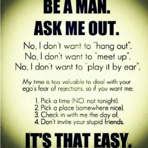 If your interested in dating me & know I'm Single. Have the courage to Be A Man & Ask Me Out on a Real Date... My time is too valuable to deal with your fear of rejection, so if you want me: (1. Pick a time (No, not tonight). Three days notice is a good rule of thumb. (2. Pick a place (somewhere nice) meaning: pleasant; agreeable; satisfactory. It really doesn't have to be expensive or fancy. (3. Check in with me on the day, to confirm time & place that we will be meeting up /going to # Please d Girls Heart, Never Stop Dreaming, Be A Man, Dating Again, Dating After Divorce, Dating Memes, E Card, Dating Humor, Dating Quotes