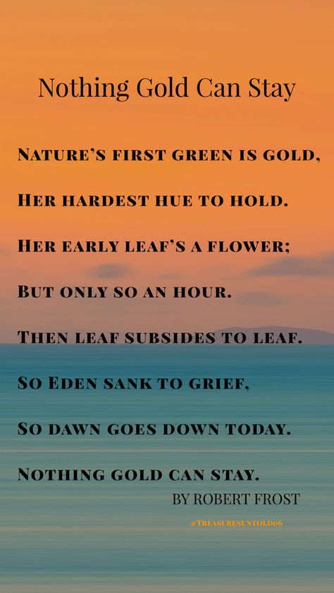 Nothing Gold Can Stay   Nature’s first green is gold, Her hardest hue to hold. Her early leaf’s a flower; But only so an hour. Then leaf subsides to leaf. So Eden sank to grief, So dawn goes down today. Nothing gold can stay. By Robert Frost Nothing Gold Can Stay Wallpaper, Nothing Gold Can Stay Poem, Robert Frost Poems, Gold Quotes, Nothing Gold Can Stay, Soul Poetry, Fields Of Gold, Robert Frost, Stay Gold