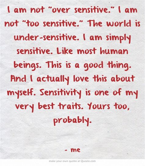 I am not over sensitive. I am not too sensitive. The world is under-sensitive. I am simply sensitive. Like most human beings. This is a good thing. And I actually love this about myself. Sensitivity is one of my very best traits. Yours too, probably. Over Sensitive, Too Sensitive, Infj Type, Good Traits, Highly Sensitive People, Highly Sensitive Person, Say That Again, Own Quotes, Highly Sensitive