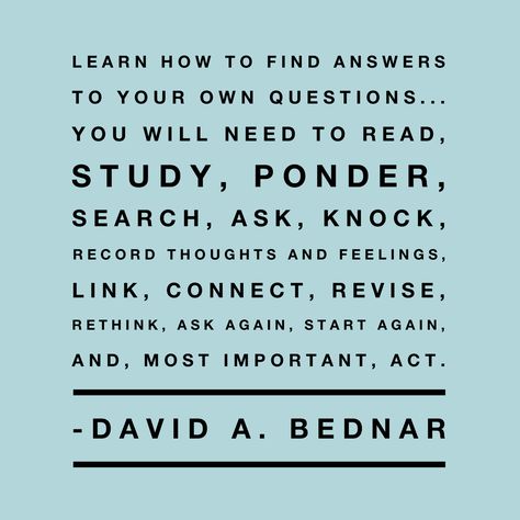 #lds #study #prayer #questions #answers #learn #bednar  Learn how to find answers to your own questions... you will need to read, study, ponder, search, ask, knock, record thoughts and feelings, link, connect, revise, rethink, ask again, start again, and, most important, act. Bednar Quotes, Lds Scriptures, General Conference Quotes, Conference Quotes, Gospel Quotes, Church Quotes, Saint Quotes, Start Again, Lds Quotes