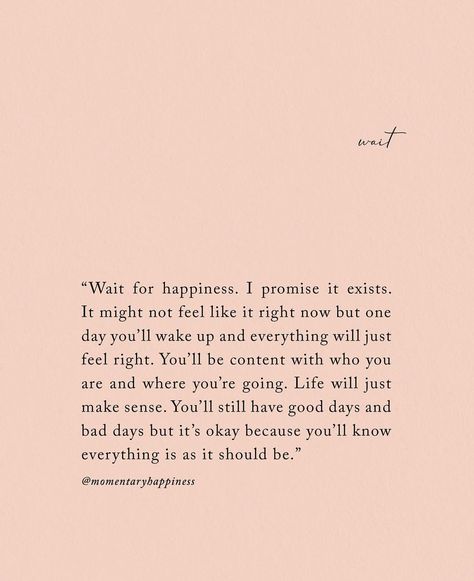 Wait for happiness. I promise it exists. It might not feel like it right now but one day you'll wake up and everything will just feel right. You'll be content with who you are and where you're going. Life will just make sense. You'll still have good day and bad days, but it's okay because you'll know everything is as it should be. Positive Aesthetic, Now Quotes, Be Content, It's Okay, E Card, New Energy, Self Love Quotes, What’s Going On, Makeup Revolution