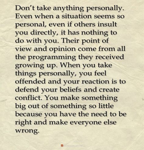 Don’t take anything personally. Even when a situation seems so personal, even if others insult you directly, it has nothing to do with you. Their point of view and opinion come from all the programming they received growing up. When you take things personally, you feel offended and your reaction is to defend your beliefs and create conflict. You make something big out of something so little because you have the need to be right and make everyone else wrong. #quotesOfTheDay #dailyInspiration When Everything Is Against You Quotes, Getting Offended Quotes, At Some Point You Have To Grow Up, People Saying Bad Things About You, When Someone Has Wronged You, Refuse To Be Offended, Offended Quotes, Soul Speak, Insulting Quotes