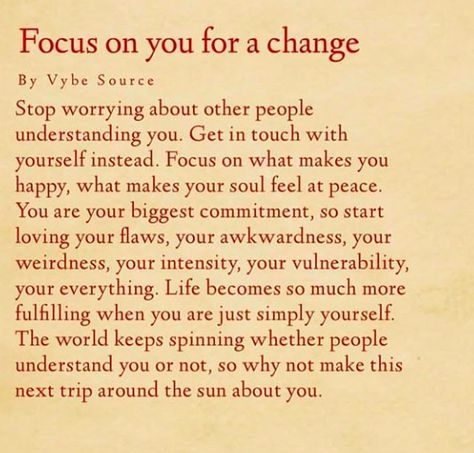 Focus on you for a change: Stop worrying about other people understanding you. Get in touch with yourself instead. Focus on what makes you happy, what makes your soul feel at peace. You are your biggest commitment, so start loving your flaws, your awkwardness, your weirdness, your intensity, your vulnerability, your everything. Life becomes so much more fulfilling when you are just simply yourself. The world keeps spinning whether people understand you or not, so make it about you. Wanted Quotes, Quotes About Changes For The Better, Quotes About Change In Life, Change In Life, Change For The Better, Quotes About Change, Quotes Truths, Good Motivation, After Life