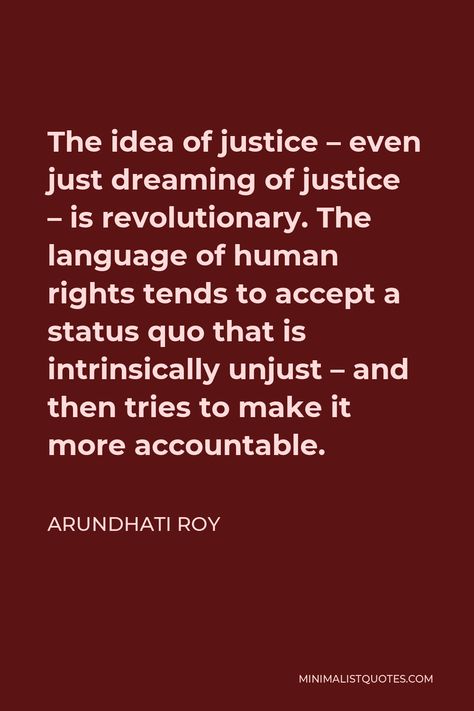 Arundhati Roy Quote: The idea of justice - even just dreaming of justice - is revolutionary. The language of human rights tends to accept a status quo that is intrinsically unjust - and then tries to make it more accountable. Arundhati Roy Quotes, Revolutionary Quotes, Haile Selassie Quotes, Human Rights Quotes, Arundhati Roy, World Poverty, Justice Quotes, Worship Jesus, Haile Selassie