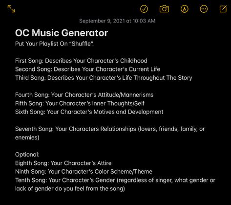 OC Music Generator
Put Your Playlist On “Shuffle”.
First Song: Describes Your Character’s Childhood
Second Song: Describes Your Character’s Current Life
Third Song: Describes Your Character’s Life Throughout The Story
Fourth Song: Your Character’s Attitude/Mannerisms
Fifth Song: Your Character’s Inner Thoughts/Self
Sixth Song: Your Character’s Motives and Development
Seventh Song: Your Characters Relationships (lovers, friends, family, or enemies) Song Character Challenge, Music Oc Prompt, Create An Oc Challenge Music, Oc Playlist Challenge, Playlist For Oc, Song Oc Challenge, Oc Music Challenge, Make A Playlist For Your Oc, Music Oc Challenge