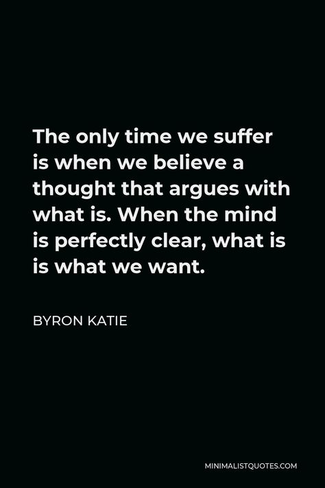 Byron Katie Quote: The only time we suffer is when we believe a thought that argues with what is. When the mind is perfectly clear, what is is what we want. Byron Katie The Work, Byron Katie Quotes, Wise Thoughts, Grace Alone, Byron Katie, Inspiring Thoughts, Word Of Faith, Healing Vibrations, Feel Good Quotes