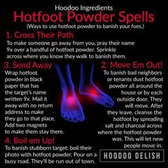 ~*~ HOODOO INGREDIENTS: HOTFOOT POWDER SPELLS ~*~ Hotfoot powder is an old tradition in hoodoo! It is used to banish someone or cause them so much discomfort that they choose to leave.  Here are some easy ways to use it to get rid of someone nasty!  #Hoodoo #hoodoodelish #rootwork #spells #magic #conjure #spellwork #hotfoot Banishing Chant, Hoodoo Ingredients, Hoodoo Rituals, Hotfoot Powder, Spirit Cleansing, Candle Meanings, Satanic Witch, Goddess Pictures, Hoodoo Conjure Rootwork