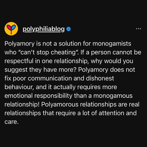 People often ask me, "Is polyamory a fix for monogamous cheating?" and my nuanced answer is - yes and no. It depends on the reason for the cheating - someone having a naturally flirtatious personality in a way that is incompatible with a monogamous relationship would be less likely to cause issues in a non-monogamous relationship, for example - so it might just be an issue of what relationship style is the best fit for someone. In that scenario, polyamory would "fix" the issue. That is differ... Poly Triad, Poly Relationships, Monogamous Relationship, Polyamorous Relationship, Love Rules, First Relationship, Real Relationships, Ask Me, No Response