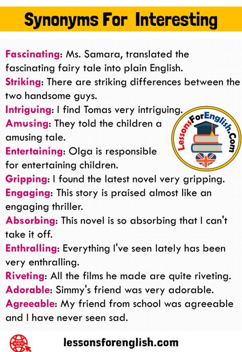 12 Synonyms For Interesting and Examples Fascinating: Ms. Samara, translated the fascinating fairy tale into plain English. Striking: There are striking differences between the two handsome guys. Intriguing: I find Tomas very intriguing. Amusing: They told the children a amusing tale. Entertaining: Olga is responsible for entertaining children. Gripping: I found the latest novel very gripping. Engaging: This story is praised almost like an engaging thriller. Absorbing: This novel is so ... So Synonyms, Words To Use Instead Of Like, Praising Words, Thesaurus Words, Plain English, Uncommon Words, Essay Writing Skills, English Vocab, Interesting English Words