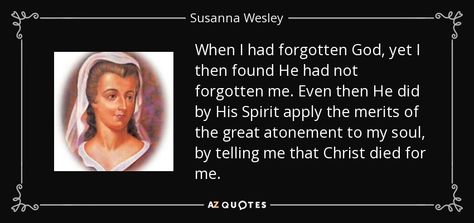 When I had forgotten God, yet I then found He had not forgotten me. Even then He did by His Spirit apply the merits of the great atonement to my soul, by telling me that Christ died for me. - Susanna Wesley Susanna Wesley, Help Me Lord, Rare Quotes, Rare Quote, Godly Men, Atonement, Women Of Faith, Heavenly Father, Quotes About God