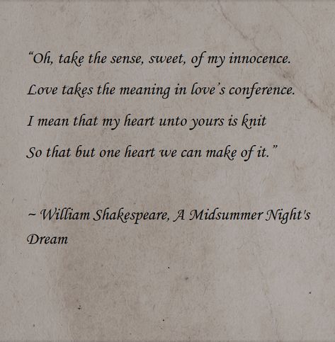 “Oh, take the sense, sweet, of my innocence. Love takes the meaning in love’s conference. I mean that my heart unto yours is knit So that but one heart we can make of it.” ~ William Shakespeare, A Midsummer Night's Dream Shakespeare A Midsummer Nights Dream, Shakespeare Midsummer Night's Dream Aesthetic, A Midsummer Night's Dream Quotes, Midsummer Nights Dream Quotes, Innocent Love Quotes, A Midsummer Night's Dream Aesthetic, A Midnight Summer Dream, Serpentine Valentine, Midsummer Nights Dream Aesthetic