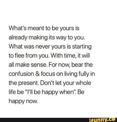 What's meant to be yours is already making its way to you. What was never yours is starting to ﬂee from you. With time, it will all make sense. For now, bear the confusion & focus on living fully in the present. Don't let your whole life be “I‘ll be happy when". Be happy now. – popular memes on the site iFunny.co Meant To Be Yours, Life Quotes Love, Note To Self, Pretty Words, The Words, Great Quotes, Inspirational Words, Cool Words, Words Quotes