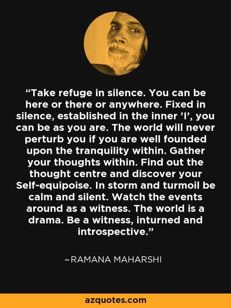 Take refuge in silence. You can be here or there or anywhere. Fixed in silence, established in the inner 'I', you can be as you are. The world will never perturb you if you are well founded upon the tranquility within. Gather your thoughts within. Find out the thought centre and discover your Self-equipoise. In storm and turmoil be calm and silent. Watch the events around as a witness. The world is a drama. Be a witness, inturned and introspective. - Ramana Maharshi Upanishads Quotes, Ramana Maharshi Quotes, Mooji Quotes, Raman Maharshi, Krishnamurti Quotes, Awakening Soul, Habit Stacking, Advaita Vedanta, Awakening Consciousness