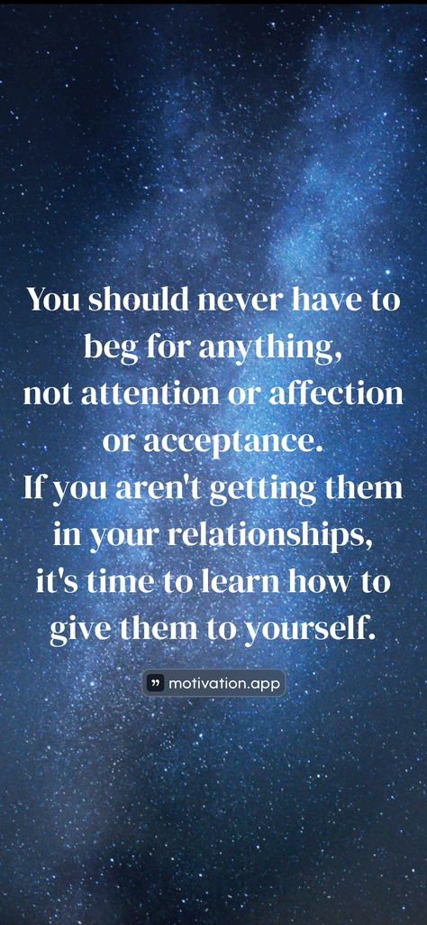 You should never have to beg for anything, not attention or affection or acceptance. If you aren't getting them in your relationships, it's time to learn how to give them to yourself.   From the Motivation app: https://motivation.app/download Never Beg For Attention, Motivation App, How To Give, To Learn, Quotes