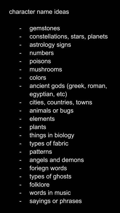 character name ideas

gemstones
constellations, stars, planets
astrology signs
numbers
poisons
mushrooms
colors 
ancient gods (greek, roman, egyptian, etc)
cities, countries, towns
animals or bugs
elements 
plants
things in biology
types of fabric
patterns
angels and demons
foreign words
types of ghosts
folklore
words in music
sayings or phrases High School Name Ideas For Stories, Female Villain Oc Art, Job Ideas For Ocs, Oc Creation Guide, Oc World Ideas, Alias Names Ideas, How To Name A Character, Ghost Oc Ideas, Things To Add To Ocs