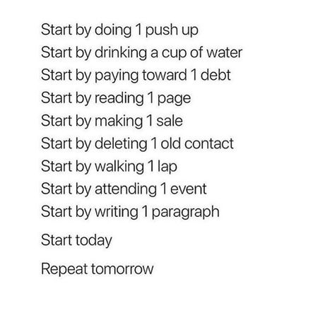 Start by doing 1 push up  Start by drinking a cup of water  Start by paying toward 1 debt  Start by reading 1 page  Start by making 1 sale  Start by deleting 1 old contact  Start by walking 1 lap  Start by attending 1 event  Start by writing 1 paragraph  Start today  Repeat tomorrow | Jo Glo Deep Quote, Quotes To Start Your Day, Quotes For You, Quote Motivation, Vie Motivation, Life Quotes Love, You Quotes, Trendy Quotes, Quotes About Moving On