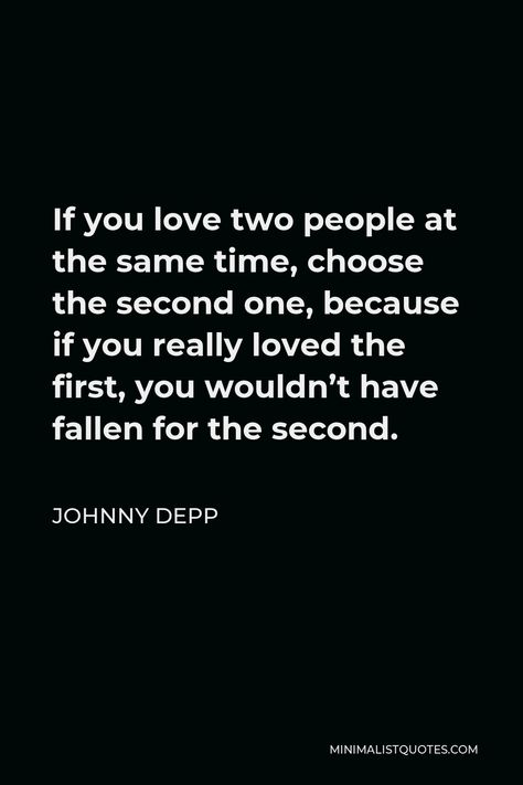 Johnny Depp Quote: If you love two people at the same time, choose the second one, because if you really loved the first, you wouldn’t have fallen for the second. Johnny Depp Love Quote, Johnny Drop Quotes, Jonny Depp Quote, Johnny Depp Quotes Love, Johnny Depp Quote, Quotes Johnny Depp, Love Triangle Quotes, Second Love Quotes, One Day Quotes