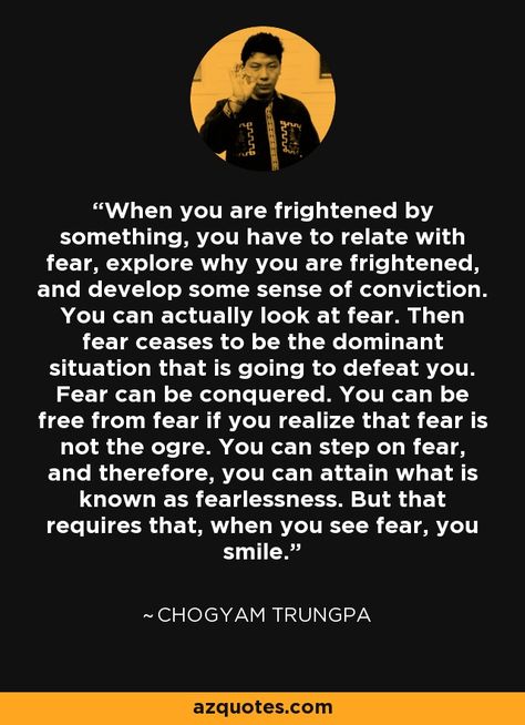 When you are frightened by something, you have to relate with fear, explore why you are frightened, and develop some sense of conviction. You can actually look at fear. Then fear ceases to be the dominant situation that is going to defeat you. Fear can be conquered. You can be free from fear if you realize that fear is not the ogre. You can step on fear, and therefore, you can attain what is known as fearlessness. But that requires that, when you see fear, you smile. - Chogyam Trungpa Chogyam Trungpa Quotes, Dharma Quotes, Chogyam Trungpa, Tender Heart, Buddhist Wisdom, Spiritual People, Motivational Inspiration, Zen Quotes, Buddhist Philosophy