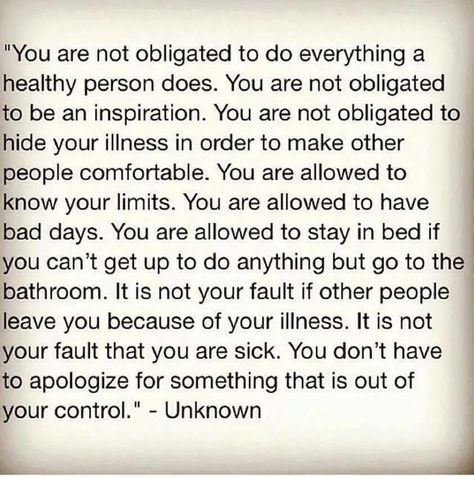 You are not obligated to do everything a healthy person does. You are not obligated to be an inspiration. You are not obligated to hide your illness in order to make other people comfortable. You are allowed to know your limits. You are allowed to have bad days. You are allowed to stay in bed if you can't get up to do anything but go to the bathroom. It is not your fault if other people leave you because of your illness. It is not your fault that you are sick. Healthy Person, Invisible Disease, Best Friend Poems, Chronic Migraines, Time Life, Invisible Illness, Chronic Fatigue, Autoimmune Disease, Migraine